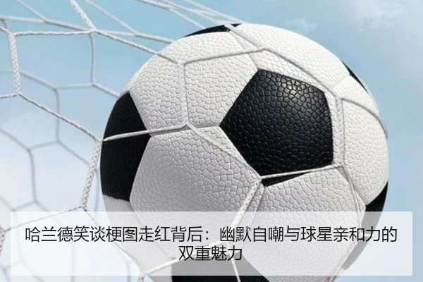 哈兰德笑谈梗图走红背后：幽默自嘲与球星亲和力的双重魅力