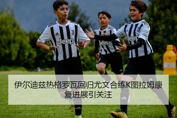 伊尔迪兹热格罗瓦回归尤文合练K图拉姆康复进展引关注