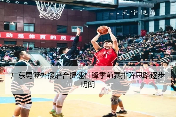 广东男篮外援磨合提速杜锋季前赛排阵思路逐步明朗